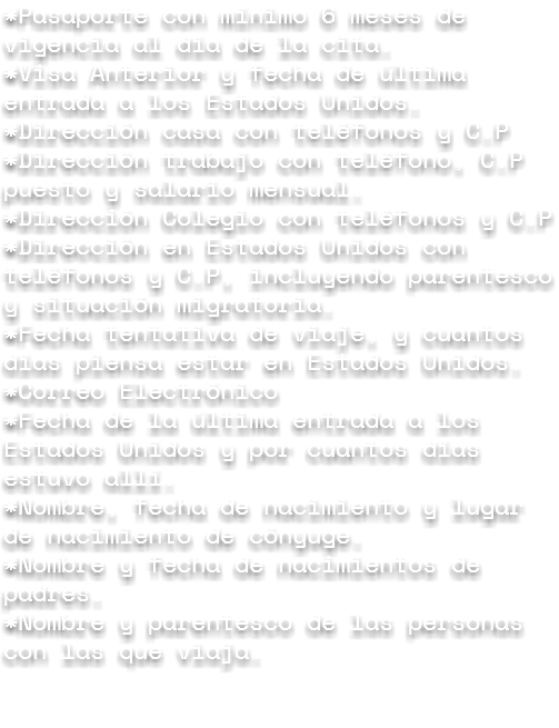 *Pasaporte con mínimo 6 meses de vigencia al día de la cita.
*Visa Anterior y fecha de última entrada a los Estados Unidos.
*Dirección casa con teléfonos y C.P
*Dirección trabajo con teléfono, C.P puesto y salario mensual.
*Dirección Colegio con teléfonos y C.P
*Dirección en Estados Unidos con teléfonos y C.P, incluyendo parentesco y situación migratoria.
*Fecha tentativa de viaje, y cuantos días piensa estar en Estados Unidos.
*Correo Electrónico
*Fecha de la última entrada a los Estados Unidos y por cuantos días estuvo allí.
*Nombre, fecha de nacimiento y lugar de nacimiento de cónyuge.
*Nombre y fecha de nacimientos de padres.
*Nombre y parentesco de las personas con las que viaja. 