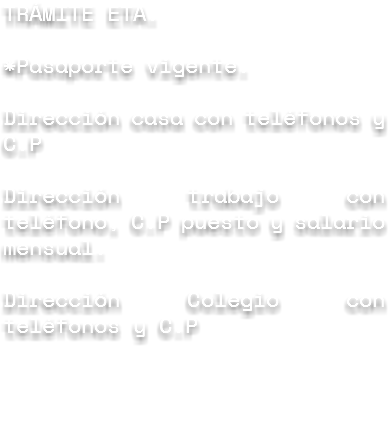 TRÁMITE ETA. *Pasaporte vigente. Dirección casa con teléfonos y C.P Dirección trabajo con teléfono, C.P puesto y salario mensual. Dirección Colegio con teléfonos y C.P
