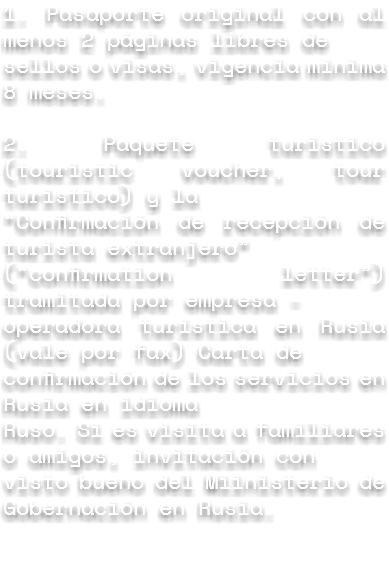 1. Pasaporte original con al menos 2 páginas libres de sellos o visas, vigencia mínima 8 meses. 2. Paquete turistico (touristic voucher, tour turistico) y la “Confirmación de recepción de turista extranjero” (“confirmation letter”) tramitada por empresa - operadora turística en Rusia (vale por fax) Carta de confirmación de los servicios en Rusia en idioma Ruso. Si es visita a familiares o amigos, invitación con visto bueno del Miinisterio de Gobernación en Rusia. 