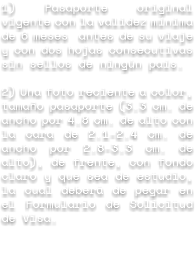 1) Pasaporte original vigente con la validez mínima de 6 meses antes de su viaje y con dos hojas consecutivas sin sellos de ningún país. 2) Una foto reciente a color, tamaño pasaporte (3.3 cm. de ancho por 4.8 cm. de alto con la cara de 2.1-2.4 cm. de ancho por 2.8-3.3 cm. de alto), de frente, con fondo claro y que sea de estudio, la cual deberá de pegar en el Formulario de Solicitud de Visa.
